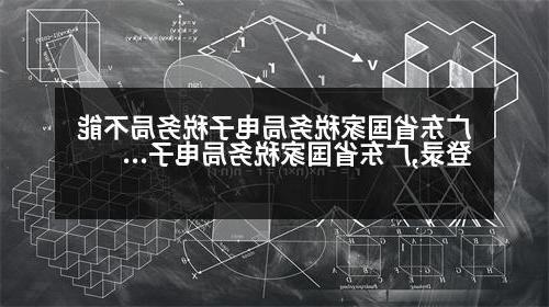 广东省国家税务局电子税务局不能登录,广东省国家税务局电子税务局