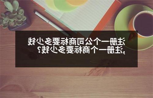 注册一个公司商标要多少钱,注册一个商标要多少钱？