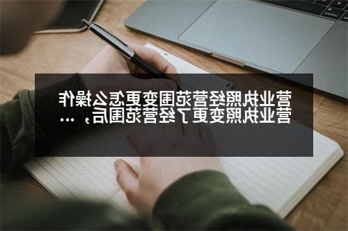 营业执照经营范围变更怎么操作 营业执照变更了经营范围后，还有哪些需要变更的