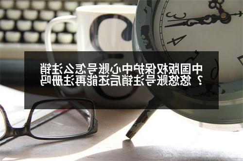 中国版权保护中心账号怎么注销？悠悠账号注销后还能再注册吗