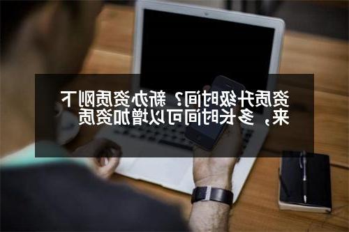 资质升级时间？新办资质刚下来，多长时间可以增加资质