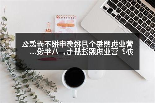 营业执照每个月税务申报不弄怎么办？营业执照注册七，八年没办税务登记怎么办