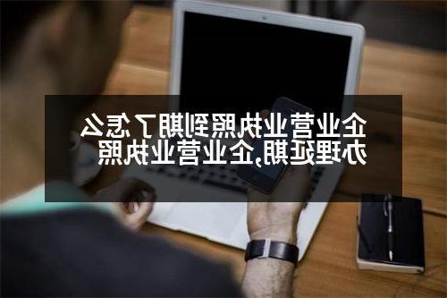 企业营业执照到期了怎么办理延期,企业营业执照