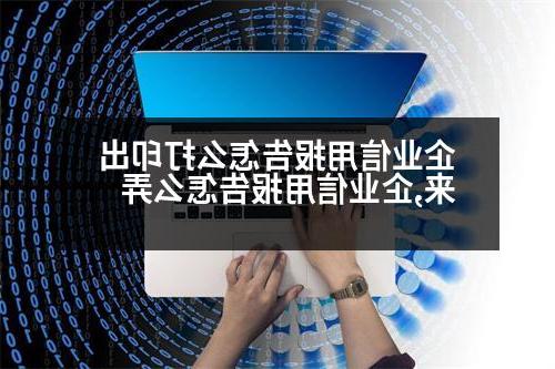 企业信用报告怎么打印出来,企业信用报告怎么弄